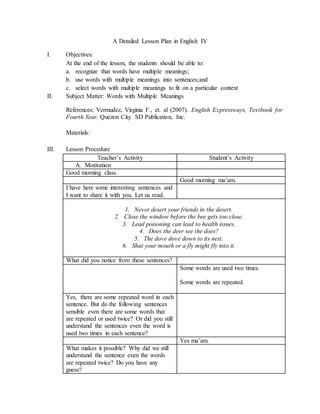 A Detailed Lesson Plan in English IV
I. Objectives:
At the end of the lesson, the students should be able to:
a. recognize that words have multiple meanings;
b. use words with multiple meanings into sentences;and
c. select words with multiple meanings to fit on a particular context
II. Subject Matter: Words with Multiple Meanings
References: Vermudez, Virginia F., et. al (2007). English Expressways, Textbook for
Fourth Year. Quezon City. SD Publication, Inc.
Materials:
III. Lesson Procedure
Teacher’s Activity Student’s Activity
A. Motivation
Good morning class.
Good morning ma’am.
I have here some interesting sentences and
I want to share it with you. Let us read.
1. Never desert your friends in the desert.
2. Close the window before the bee gets too close.
3. Lead poisoning can lead to health issues.
4. Does the deer see the does?
5. The dove dove down to its nest.
6. Shut your mouth or a fly might fly into it.
What did you notice from these sentences?
Some words are used two times.
Some words are repeated.
Yes, there are some repeated word in each
sentence. But do the following sentences
sensible even there are some words that
are repeated or used twice? Or did you still
understand the sentences even the word is
used two times in each sentence?
Yes ma’am.
What makes it possible? Why did we still
understand the sentence even the words
are repeated twice? Do you have any
guess?
 