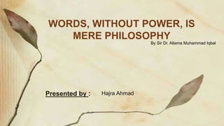 By Sir Dr. Allama Muhammad Iqbal
WORDS, WITHOUT POWER, IS
MERE PHILOSOPHY
Hajra Ahmad
Presented by :
 