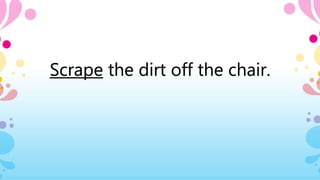 Scrape the dirt off the chair.
 