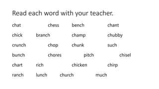 Read each word with your teacher.
chat chess bench chant
chick branch champ chubby
crunch chop chunk such
bunch chores pitch chisel
chart rich chicken chirp
ranch lunch church much
 