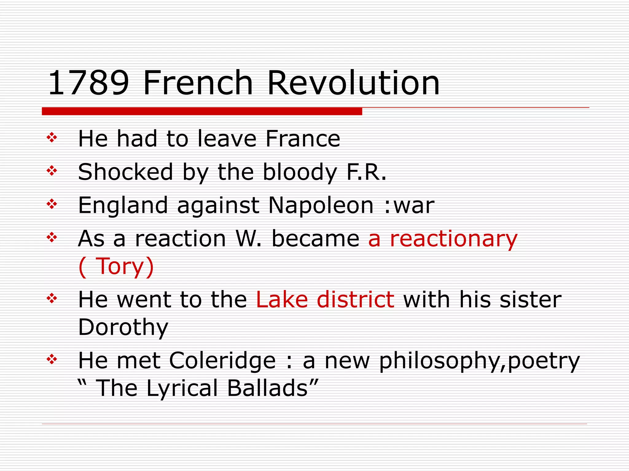 1789 French Revolution He had to leave France Shocked by the bloody F.R. England against Napoleon :war As a reaction W. became  a reactionary ( Tory) He went to the  Lake district  with his sister Dorothy He met Coleridge : a new philosophy,poetry “ The Lyrical Ballads” 