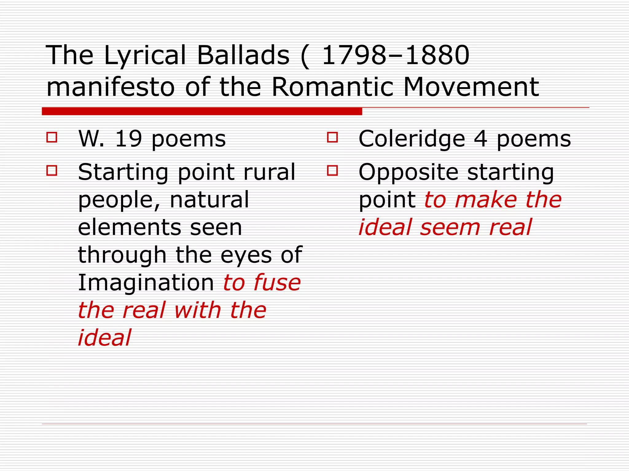 The Lyrical Ballads ( 1798–1880 manifesto of the Romantic Movement W. 19 poems Starting point rural people, natural elements seen through the eyes of Imagination  to fuse the real with the ideal Coleridge 4 poems Opposite starting point  to make the ideal seem real 