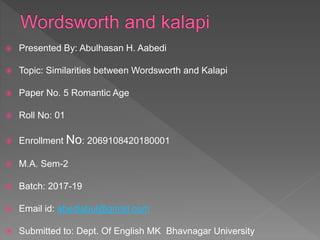 Presented By: Abulhasan H. Aabedi
 Topic: Similarities between Wordsworth and Kalapi
 Paper No. 5 Romantic Age
 Roll No: 01
 Enrollment No: 2069108420180001
 M.A. Sem-2
 Batch: 2017-19
 Email id: abediabul@gmail.com
 Submitted to: Dept. Of English MK Bhavnagar University
 