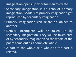 • Imagination opens up door for man to create.
• Secondary imagination is an echo of primary
imagination. Models of primary imagination get
reproduced by secondary imagination.
• Primary imagination can relate an object to
another .
• Details, incomplete will be taken up by
secondary imagination. They will be taken care
of by secondary imagination so the whole of the
poem come out as a complete whole.
• A part to the whole or a whole to the part is
related.
 