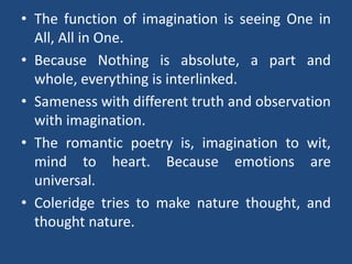 • The function of imagination is seeing One in
All, All in One.
• Because Nothing is absolute, a part and
whole, everything is interlinked.
• Sameness with different truth and observation
with imagination.
• The romantic poetry is, imagination to wit,
mind to heart. Because emotions are
universal.
• Coleridge tries to make nature thought, and
thought nature.
 