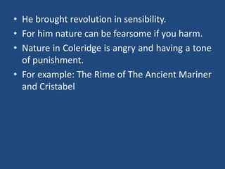 • He brought revolution in sensibility.
• For him nature can be fearsome if you harm.
• Nature in Coleridge is angry and having a tone
of punishment.
• For example: The Rime of The Ancient Mariner
and Cristabel
 