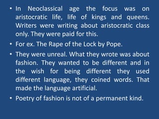• In Neoclassical age the focus was on
aristocratic life, life of kings and queens.
Writers were writing about aristocratic class
only. They were paid for this.
• For ex. The Rape of the Lock by Pope.
• They were unreal. What they wrote was about
fashion. They wanted to be different and in
the wish for being different they used
different language, they coined words. That
made the language artificial.
• Poetry of fashion is not of a permanent kind.
 