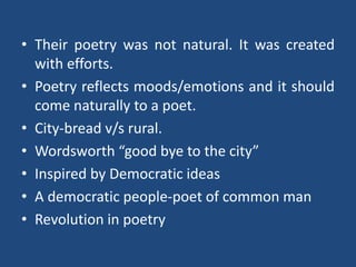 • Their poetry was not natural. It was created
with efforts.
• Poetry reflects moods/emotions and it should
come naturally to a poet.
• City-bread v/s rural.
• Wordsworth “good bye to the city”
• Inspired by Democratic ideas
• A democratic people-poet of common man
• Revolution in poetry
 