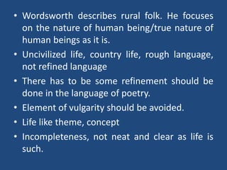 • Wordsworth describes rural folk. He focuses
on the nature of human being/true nature of
human beings as it is.
• Uncivilized life, country life, rough language,
not refined language
• There has to be some refinement should be
done in the language of poetry.
• Element of vulgarity should be avoided.
• Life like theme, concept
• Incompleteness, not neat and clear as life is
such.
 