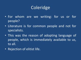 Coleridge
• For whom are we writing: for us or for
people?
• Literature is for common people and not for
specialists.
• This was the reason of adopting language of
people, which is immediately available to us,
to all.
• Rejection of elitist life.
 