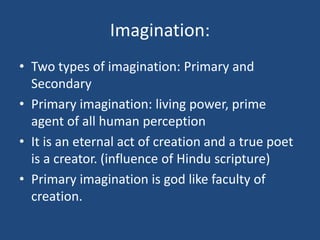 Imagination:
• Two types of imagination: Primary and
Secondary
• Primary imagination: living power, prime
agent of all human perception
• It is an eternal act of creation and a true poet
is a creator. (influence of Hindu scripture)
• Primary imagination is god like faculty of
creation.
 