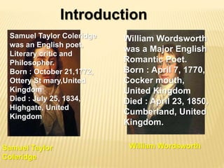 Introduction
William WordsworthSamuel Taylor
Coleridge
Samuel Taylor Coleridge
was an English poet,
Literary critic and
Philosopher.
Born : October 21,1772,
Ottery St mary,United
Kingdom
Died : July 25, 1834,
Highgate, United
Kingdom
William Wordsworth
was a Major English
Romantic Poet.
Born : April 7, 1770,
Cocker mouth,
United Kingdom
Died : April 23, 1850,
Cumberland, United
Kingdom.
 