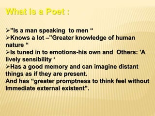 What is a Poet :
”Is a man speaking to men “
Knows a lot –”Greater knowledge of human
nature “
Is tuned in to emotions-his own and Others: 'A
lively sensibility ‘
Has a good memory and can imagine distant
things as if they are present.
And has “greater promptness to think feel without
Immediate external existent”.
 