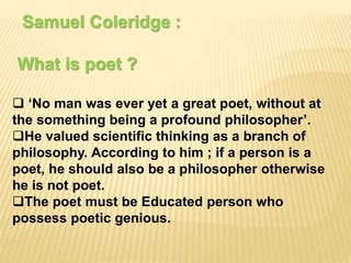 Samuel Coleridge :
What is poet ?
 ‘No man was ever yet a great poet, without at
the something being a profound philosopher’.
He valued scientific thinking as a branch of
philosophy. According to him ; if a person is a
poet, he should also be a philosopher otherwise
he is not poet.
The poet must be Educated person who
possess poetic genious.
 