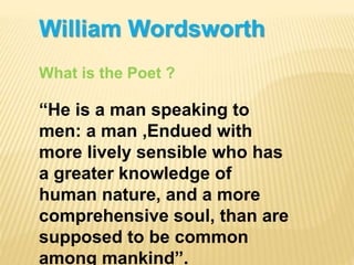 William Wordsworth
What is the Poet ?
“He is a man speaking to
men: a man ,Endued with
more lively sensible who has
a greater knowledge of
human nature, and a more
comprehensive soul, than are
supposed to be common
among mankind”.
 
