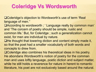 Coleridge Vs Wordsworth
Coleridge’s objection to Wordsworth’s use of term ‘Real
language of men.’’
According to wordsworth ; ‘ Language really by common man’
and ‘The corcern of poetry should be simple, rustic and
common life.’ But, for Coleridge ; such a generalization cannot
exist, for men are individual by nature.
He thought that lowering diction and content simply made it,
so that the poet had a smaller vocabularly of both words and
concepts to drew from.
Coleridge also combines his theoretical ideas in his poetry.
He abondans Wordsworth’s notion of poetry for the comman
man and uses loftly language, poetic diction and subject matter,
while he still holds a reverence for nature in herent to romantic
literature, his poet are not exclusively based around the natural.
 