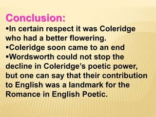 Conclusion:
In certain respect it was Coleridge
who had a better flowering.
Coleridge soon came to an end
Wordsworth could not stop the
decline in Coleridge’s poetic power,
but one can say that their contribution
to English was a landmark for the
Romance in English Poetic.
 