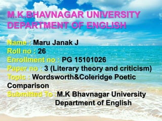 M.K.BHAVNAGAR UNIVERSITY
DEPARTMENT OF ENGLISH
Name : Maru Janak J
Roll no : 26
Enrollment no : PG 15101026
Paper no : 3 (Literary theory and criticism)
Topic : Wordsworth&Coleridge Poetic
Comparison
Submitted To :M.K Bhavnagar University
Department of English
 
