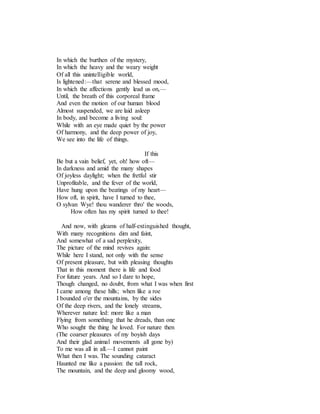 In which the burthen of the mystery,
In which the heavy and the weary weight
Of all this unintelligible world,
Is lightened:—that serene and blessed mood,
In which the affections gently lead us on,—
Until, the breath of this corporeal frame
And even the motion of our human blood
Almost suspended, we are laid asleep
In body, and become a living soul:
While with an eye made quiet by the power
Of harmony, and the deep power of joy,
We see into the life of things.
If this
Be but a vain belief, yet, oh! how oft—
In darkness and amid the many shapes
Of joyless daylight; when the fretful stir
Unprofitable, and the fever of the world,
Have hung upon the beatings of my heart—
How oft, in spirit, have I turned to thee,
O sylvan Wye! thou wanderer thro' the woods,
How often has my spirit turned to thee!
And now, with gleams of half-extinguished thought,
With many recognitions dim and faint,
And somewhat of a sad perplexity,
The picture of the mind revives again:
While here I stand, not only with the sense
Of present pleasure, but with pleasing thoughts
That in this moment there is life and food
For future years. And so I dare to hope,
Though changed, no doubt, from what I was when first
I came among these hills; when like a roe
I bounded o'er the mountains, by the sides
Of the deep rivers, and the lonely streams,
Wherever nature led: more like a man
Flying from something that he dreads, than one
Who sought the thing he loved. For nature then
(The coarser pleasures of my boyish days
And their glad animal movements all gone by)
To me was all in all.—I cannot paint
What then I was. The sounding cataract
Haunted me like a passion: the tall rock,
The mountain, and the deep and gloomy wood,
 