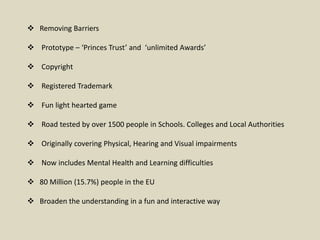  Removing Barriers
 Prototype – ‘Princes Trust’ and ‘unlimited Awards’
 Copyright
 Registered Trademark
 Fun light hearted game
 Road tested by over 1500 people in Schools. Colleges and Local Authorities
 Originally covering Physical, Hearing and Visual impairments
 Now includes Mental Health and Learning difficulties
 80 Million (15.7%) people in the EU
 Broaden the understanding in a fun and interactive way
 