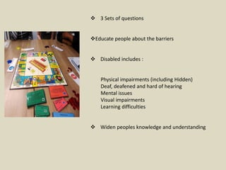  3 Sets of questions
Educate people about the barriers
 Disabled includes :
Physical impairments (including Hidden)
Deaf, deafened and hard of hearing
Mental issues
Visual impairments
Learning difficulties
 Widen peoples knowledge and understanding
 