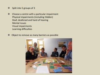  Split into 5 groups of 3
 Choose a centre with a particular impairment
Physical impairments (including Hidden)
Deaf, deafened and hard of hearing
Mental issues
Visual impairments
Learning difficulties
 Object to remove as many barriers as possible
 