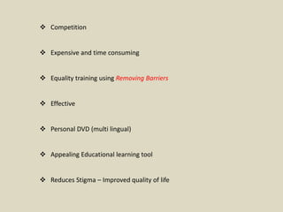  Competition
 Expensive and time consuming
 Equality training using Removing Barriers
 Effective
 Personal DVD (multi lingual)
 Appealing Educational learning tool
 Reduces Stigma – Improved quality of life
 