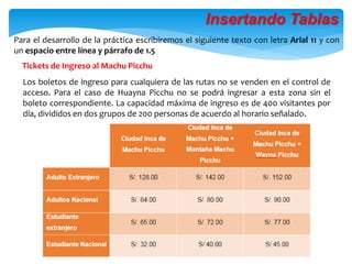 Los boletos de ingreso para cualquiera de las rutas no se venden en el control de
acceso. Para el caso de Huayna Picchu no se podrá ingresar a esta zona sin el
boleto correspondiente. La capacidad máxima de ingreso es de 400 visitantes por
día, divididos en dos grupos de 200 personas de acuerdo al horario señalado.
Tickets de Ingreso al Machu Picchu
Para el desarrollo de la práctica escribiremos el siguiente texto con letra Arial 11 y con
un espacio entre línea y párrafo de 1.5
Insertando Tablas
 