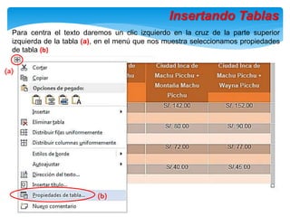 Insertando Tablas
Para centra el texto daremos un clic izquierdo en la cruz de la parte superior
izquierda de la tabla (a), en el menú que nos muestra seleccionamos propiedades
de tabla (b)
(b)
(a)
 