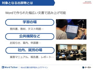 対象となる出版物とは
教科書、教材、テスト問題…
5
学習の場
公共機関など
Word文書の音声読み上げアドイン
2017/10/24
CONFIDENTIAL
社内、就労の場
お知らせ、案内、申請書…
業務マニュアル、報告書、レポート…
Wordで作られた幅広い文書で読み上げ可能
 