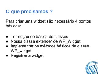 O que precisamos ?
Para criar uma widget são necessário 4 pontos
básicos:

● Ter noção de básica de classes
● Nossa classe extender de WP_Widget
● Implementar os métodos básicos da classe
  WP_widget
● Registrar a widget
 