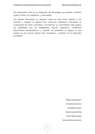 TENDENCIASCONTEMPORANEASDELA EDUCACIÓN MAGISTERIO PRIMARIA 2B
3
Un componente clave es la integración de tecnologías que puedan incentivar
nuevas formas de enseñanza y aprendizaje.
Los mejores educadores ya imparten clases de esta forma. Alientan a los
alumnos a trabajar en equipos para solucionar problemas, profundizar su
comprensión de varios conceptos e incrementar su conocimiento. Esto genera
las habilidades que los empleadores buscan: experiencia, creatividad,
pensamiento interdisciplinario y solución de problemas en equipo; lo que
resulta en una fuerza laboral más innovadora, y estimula así el desarrollo
económico.
Trabajo realizadopor:
AliciaSánchezHierro
ElisaMorenoPazos
NoemíCantodel Pino
PatriciaMerinoCabo
SoniaSantillanaGutiérrez
 
