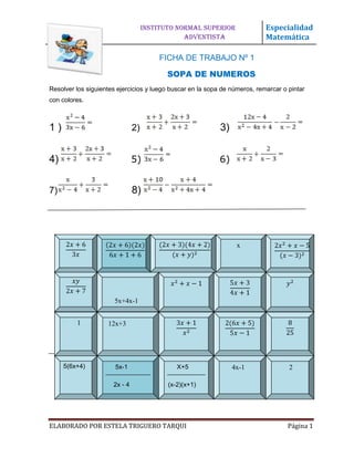 INSTITUTO NORMAL SUPERIOR               Especialidad
ADVENTISA                                       ADVENTISTA                  Matemática

                                        FICHA DE TRABAJO Nº 1

                                           SOPA DE NUMEROS
Resolver los siguientes ejercicios y luego buscar en la sopa de números, remarcar o pintar
con colores.



1)                             2)                           3)


4)                             5)                           6)


7)                             8)




                                                                  x




                       5x+4x-1


           1        12x+3


     5x-


      5(6x+4)          5x-1                   X+5                4x-1               2

                      2x - 4               (x-2)(x+1)




ELABORADO POR ESTELA TRIGUERO TARQUI                                                Página 1
 