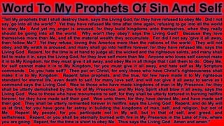 Word To My Prophets Of Sin And Self
"Tell My prophets that I shall destroy them, says the Living God, for they have refused to obey Me. Did I not
say 'go into all the world'? Yet they have refused Me time after time again, refusing to go into all the world
to obey Me. And yet my anger is aroused, for they build kingdoms unto themselves, when they really
should be going into all the world. Why won't they obey? says the Living God? Because they love
themselves more than Me, and all the material wealth they accumulate. For did I not say 'give it all away,
then follow Me'? Yet they refuse, loving this America more than the nations of the world. They will not
obey, and My wrath is aroused, and many shall go into hellfire forever, for they have refused Me, says the
Living God. Repent, for the time is at hand to judge all, the wicked and the righteous saints, and many shall
fail to make it in, says the Living God, for they love self more than Me. Anyone who loves self cannot make
it in to My Kingdom, for they must give it all away, and obey Me in all things that I call them to do. Obey Me,
for self cannot make it in to My Kingdom, for you must give it all away, and hate self as My Scripture
commands. Do you hate self? Then put on Christ, for only those who have Christ's righteousness shall
make it in to My Kingdom. Repent false prophets, and the true, for few have made it to My righteous
standard for eternal life, even death to self, for many love self, and will not give it all away to serve as I
command says the Living God. Woe to those who have made kingdoms of man in My Presence, for they
shall be utterly demolished by the fire of My Presence, and My Holy Spirit shall blow it all away, says the
Living God. Woe to those who have monuments to self, for they shall be utterly tortured in burning hellfire
forever, for they have made self their god. Woe unto them, for they have denied Me, and have made self
their god. They shall be utterly tormented forever in hellfire, says the Living God. Repent, and do My will
as at first, for you have gone far astray in building the kingdoms of man, self, and religion, but not of
Me. Repent My people, for you participate not in My will, but in that of self, and greed, and
selfishness. Repent, or you shall be eternally burned with fire in My Presence in the Lake of Fire, where
you are going. Repent, for the time is short to obey Me. Thus says the Living God. Amen and amen."
 