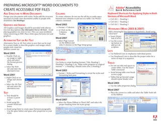 PREPARING MICROSOFT® WORD DOCUMENTS TO
                                                                                                                                           Adobe® Accessibility
CREATE ACCESSIBLE PDF FILES                                                                                                              Quick Reference Card
ADD STRUCTURE TO WORD DOCUMENTS                                    COLUMNS                                                        Keyboard Shortcuts for Applying Styles in Both
Design your documents with styles. Styles add the structure        To create columns, do not use the tab key to make space        Versions of Microsoft Word
necessary to make your documents usable to people with             between text columns or put text in a table. Use Word’s          Ctrl Alt 1 - Heading 1
disabilities (See Headings).                                       column command.
                                                                                                                                    Ctrl Alt 2 - Heading 2
GRAPHICS AND IMAGES                                                Word 2003                                                        Ctrl Alt 3 - Heading 3
All Graphics and Images should be provided with alterna-              Format > Columns
tive text descriptions (See Alternative Text or Alt Text). Avoid      or Click on the                                             HYPERLINKS (WORD 2003 & 2007)
placing graphics too close to text. This can cause problems            Columns                                                    Add a meaningful description to hyperlinks. Avoid using
when converting to PDF. Place white space between text and             Toolbar                                                    “click here”
graphics.                                                                                                                            Insert Hyper-
                                                                   Word 2007                                                          link (Ctrl K)
ALTERNATIVE TEXT OR ALT TEXT                                          Select Page Layout                                             Use the screen
Alternative Text or Alt Text refers to text that can be read           on the Ribbon and                                              tip button to
by a screen reader to describe graphics and images which               select Columns in the Page Setup group                         add text de-
people with visual dis-                                                                                                               scription
abilities cannot see.
                                                                                                                                  LISTS
Word 2003                                                                                                                           Use Bulleted Lists to emphasize individual points.
   Double Click on                                                                                                                  Use Numbered Lists to describe the proper order for a
    an image or right                                                                                                               series of steps in a sequence.
    click and select                                               HEADINGS
    the format picture                                             Use Styles to create heading formats. Title, Heading 1,        TABLES
    dialog.                                                        Heading 2, Heading 3, etc. Make styles progress in a logical
                                                                   manner — a Heading 2 should come after a Heading 1               Do not use tabs and spaces to
   Select the Web                                                                                                                    create tables. Use the Insert
    tab and enter the                                                                                                                Table command
    alternative text                                               Word 2003
                                                                      Format > Styles and Formatting to reveal the styles and       Avoid letting table rows break
Word 2007                                                              formatting task pane                                          across a page
   Right Click on an                                                                                                                Tables that go beyond a page
    image and choose                                                                                                                 should repeat header rows
    Size
   Select the Alt Text
                                                                                                                                  Word 2003
    tab and enter the                                                                                                               Use the table properties dialog
    alternative text
                                                                                                                                  Word 2007
TEXT                                                                                                                                Place the cursor in a table and select the Table Tools tab
                                                                                                                                     in the Ribbon
   Text should be
    at least 12 point
    type.                                                          Word 2007
   Avoid using Mi-                                                    Select the Home Ribbon in Word 2007 and select the
    crosoft Word text                                                  proper heading from the styles group
    boxes.
   Avoid using Enter to create space between paragraphs.
    Use the space before and space after properties in your
    styles
 