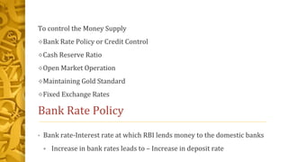 To control the Money Supply
Bank Rate Policy or Credit Control
Cash Reserve Ratio
Open Market Operation
Maintaining Gold Standard
Fixed Exchange Rates
Bank Rate Policy
• Bank rate-Interest rate at which RBI lends money to the domestic banks
Increase in bank rates leads to – Increase in deposit rate
 