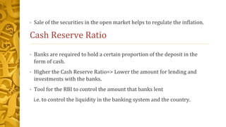• Sale of the securities in the open market helps to regulate the inflation.
Cash Reserve Ratio
• Banks are required to hold a certain proportion of the deposit in the
form of cash.
• Higher the Cash Reserve Ratio=> Lower the amount for lending and
investments with the banks.
• Tool for the RBI to control the amount that banks lent
i.e. to control the liquidity in the banking system and the country.
 