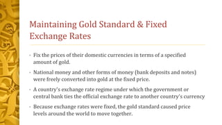 Maintaining Gold Standard & Fixed
Exchange Rates
• Fix the prices of their domestic currencies in terms of a specified
amount of gold.
• National money and other forms of money (bank deposits and notes)
were freely converted into gold at the fixed price.
• A country's exchange rate regime under which the government or
central bank ties the official exchange rate to another country's currency
• Because exchange rates were fixed, the gold standard caused price
levels around the world to move together.
 