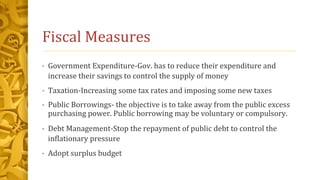 Fiscal Measures
• Government Expenditure-Gov. has to reduce their expenditure and
increase their savings to control the supply of money
• Taxation-Increasing some tax rates and imposing some new taxes
• Public Borrowings- the objective is to take away from the public excess
purchasing power. Public borrowing may be voluntary or compulsory.
• Debt Management-Stop the repayment of public debt to control the
inflationary pressure
• Adopt surplus budget
 