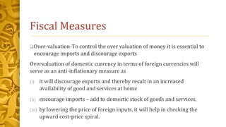 Fiscal Measures
Over-valuation-To control the over valuation of money it is essential to
encourage imports and discourage exports
Overvaluation of domestic currency in terms of foreign currencies will
serve as an anti-inflationary measure as
(i) it will discourage exports and thereby result in an increased
availability of good and services at home
(ii) encourage imports – add to domestic stock of goods and services,
(iii) by lowering the price of foreign inputs, it will help in checking the
upward cost-price spiral.
 