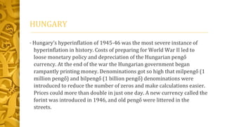HUNGARY
• Hungary’s hyperinflation of 1945-46 was the most severe instance of
hyperinflation in history. Costs of preparing for World War II led to
loose monetary policy and depreciation of the Hungarian pengő
currency. At the end of the war the Hungarian government began
rampantly printing money. Denominations got so high that milpengő (1
million pengő) and bilpengő (1 billion pengő) denominations were
introduced to reduce the number of zeros and make calculations easier.
Prices could more than double in just one day. A new currency called the
forint was introduced in 1946, and old pengő were littered in the
streets.
 