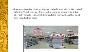 • Governments often implement price controls in an attempt to control
inflation. This frequently leads to shortages, as producers opt for
alternative markets to avoid the mandated price ceilings that don’t
cover production costs.
 