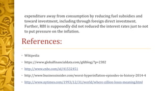 expenditure away from consumption by reducing fuel subsidies and
toward investment, including through foreign direct investment.
Further, RBI is supposedly did not reduced the interest rates just to not
to put pressure on the inflation.
References:
• Wikipedia
• https://www.globalfinancialdata.com/gfdblog/?p=2382
• http://www.cnbc.com/id/41532451
• http://www.businessinsider.com/worst-hyperinflation-episodes-in-history-2014-4
• http://www.nytimes.com/1993/12/31/world/where-zillion-loses-meaning.html
 
