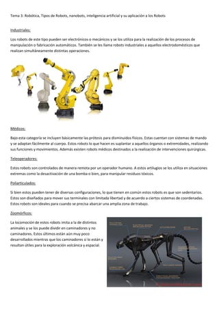 Tema 3: Robótica, Tipos de Robots, nanobots, inteligencia artificial y su aplicación a los Robots
Industriales:
Los robots de este tipo pueden ser electrónicos o mecánicos y se los utiliza para la realización de los procesos de
manipulación o fabricación automáticos. También se les llama robots industriales a aquellos electrodomésticos que
realizan simultáneamente distintas operaciones.
Médicos:
Bajo esta categoría se incluyen básicamente las prótesis para disminuidos físicos. Estas cuentan con sistemas de mando
y se adaptan fácilmente al cuerpo. Estos robots lo que hacen es suplantar a aquellos órganos o extremidades, realizando
sus funciones y movimientos. Además existen robots médicos destinados a la realización de intervenciones quirúrgicas.
Teleoperadores:
Estos robots son controlados de manera remota por un operador humano. A estos artilugios se los utiliza en situaciones
extremas como la desactivación de una bomba o bien, para manipular residuos tóxicos.
Poliarticulados:
Si bien estos pueden tener de diversas configuraciones, lo que tienen en común estos robots es que son sedentarios.
Estos son diseñados para mover sus terminales con limitada libertad y de acuerdo a ciertos sistemas de coordenadas.
Estos robots son ideales para cuando se precisa abarcar una amplia zona de trabajo.
Zoomórficos:
La locomoción de estos robots imita a la de distintos
animales y se los puede dividir en caminadores y no
caminadores. Estos últimos están aún muy poco
desarrollados mientras que los caminadores sí lo están y
resultan útiles para la exploración volcánica y espacial.
 