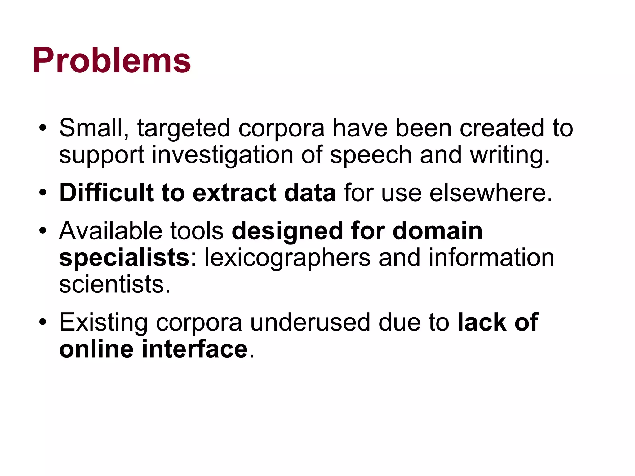 Problems Small, targeted corpora have been created to support investigation of speech and writing. Difficult to extract data for use elsewhere. Available tools designed for domain specialists : lexicographers and information scientists. Existing corpora underused due to lack of online interface .