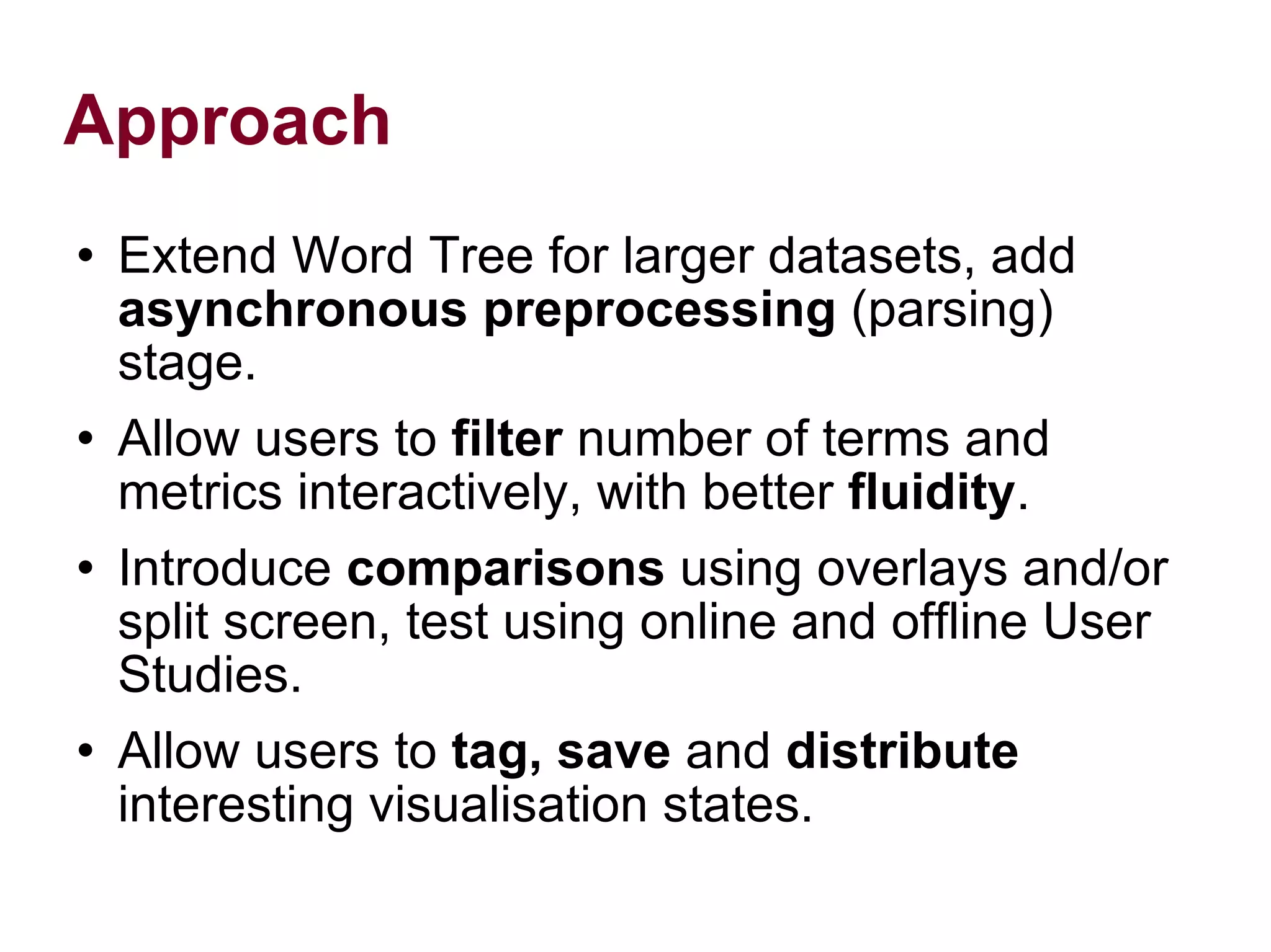 Approach Extend Word Tree for larger datasets, add asynchronous preprocessing (parsing) stage. Allow users to filter number of terms and metrics interactively, with better fluidity . Introduce comparisons using overlays and/or split screen, test using online and offline User Studies. Allow users to tag, save and distribute interesting visualisation states.