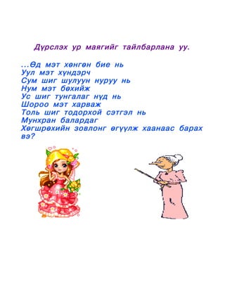 Дүрслэх ур маягийг тайлбарлана уу.

...Өд мэт хөнгөн бие нь
Уул мэт хүндэрч
Сум шиг шулуун нуруу нь
Нум мэт бөхийж
Ус шиг тунгалаг нүд нь
Шороо мэт харваж
Толь шиг тодорхой сэтгэл нь
Мунхран балардаг
Хөгшрөхийн зовлонг өгүүлж хаанаас барах
вэ?
 