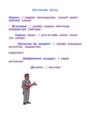 Илтгэлийн бүтэц

Оршил- / сэдвээ танилцуулах, түүний чухал
зүйлийг хэлэх/

 Өгүүлэмж- / тухайн сэдвээ ойлгоход
шаардагдах зүйлүүд/

    Үндсэн хэсэг- / илтгэгчийн хэлэх гэсэн
гол санаа/

      Баталгаа ба няцаалт - / тухайн асуудлын
нотолгоо, няцаалтын

үндэслэл/

         Шийдвэрлэх асуудал- / сөрөг
нотолгоо/

             Дүгнэлт- / төгсгөл/
 