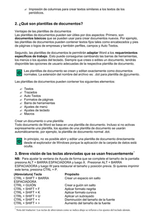 ? Impresión de columnas para crear textos similares a los textos de los
             periódicos.


2. ¿Qué son plantillas de documentos?

Ventajas de las plantillas de documentos
Las plantillas de documentos pueden ser útiles por dos aspectos: Primero, son
documentos básicos que se pueden usar para crear documentos nuevos. Por ejemplo,
las plantillas de documentos pueden contener textos fijos tales como encabezados y pies
de páginas o logos de empresas y también perfiles, campos y Auto Textos.

Segundo, las plantillas de documentos le permitirán adaptar Word a los requerimientos
específicos de trabajo . Esto puede conseguirse cambiando las barras de herramientas,
los menús o los ajustes del teclado. Siempre que crees o edites un documento, tendrás
disponible las opciones de usuario adecuadas de la respectiva plantilla de documento.

           Las plantillas de documento se crean y editan exactamente como documentos
           normales. La extensión del nombre del archivo es: .dot para plantilla de documento.

Las plantillas de documentos pueden contener los siguientes elementos:

       ?   Textos
       ?   Trazados
       ?   Auto Textos
       ?   Formatos de páginas
       ?   Barra de herramientas
       ?   Ajustes de menú
       ?   Ajustes de teclado
       ?   Macros

Crear un documento o una plantilla
Todo documento de Word se basa en una plantilla de documento. Incluso si no activas
expresamente una plantilla, los ajustes de una plantilla de documento se usarán
automáticamente, por ejemplo, la plantilla de documento normal .dot.

           In principio, no es posible abrir y editar una plantilla de documento directamente
           desde el explorador de Windows porque la aplicación de la carpeta de datos está
           oculta.

3. Breve visión de las teclas abreviadas que se usan frecuentemente *
 NB: Para ajustar la ventana de Ayuda de forma que se complete el tamaño de la pantalla
 presiona ALT + BARRA ESPACIADORA y luego X. Presionar ALT + BARRA
 ESPACIADORA y luego W para restaurar el tamaño y posición previa. Si quieres imprimir
 este tema, presiona CTRL + P.
(Abreviatura) Tecla                Propósito
CTRL + SHIFT + BARRA               Crear un espacio sin salto
ESPACIADORA
CTRL + GUIÓN                       Crear a guión sin salto
CTRL + SHIFT + F                   Aplicar formato negrita
CTRL + SHIFT + K                   Aplicar formato cursiva
CTRL + SHIFT + U                   Aplicar un subrayado
CTRL + SHIFT + <                   Disminución del tamaño de la fuente
CTRL + SHIFT + >                   Aumento del tamaño de la fuente
*
    Nota del traductor: Las teclas de abreviatura como se indica abajo se refieren a los ajustes del teclado alemán.
 