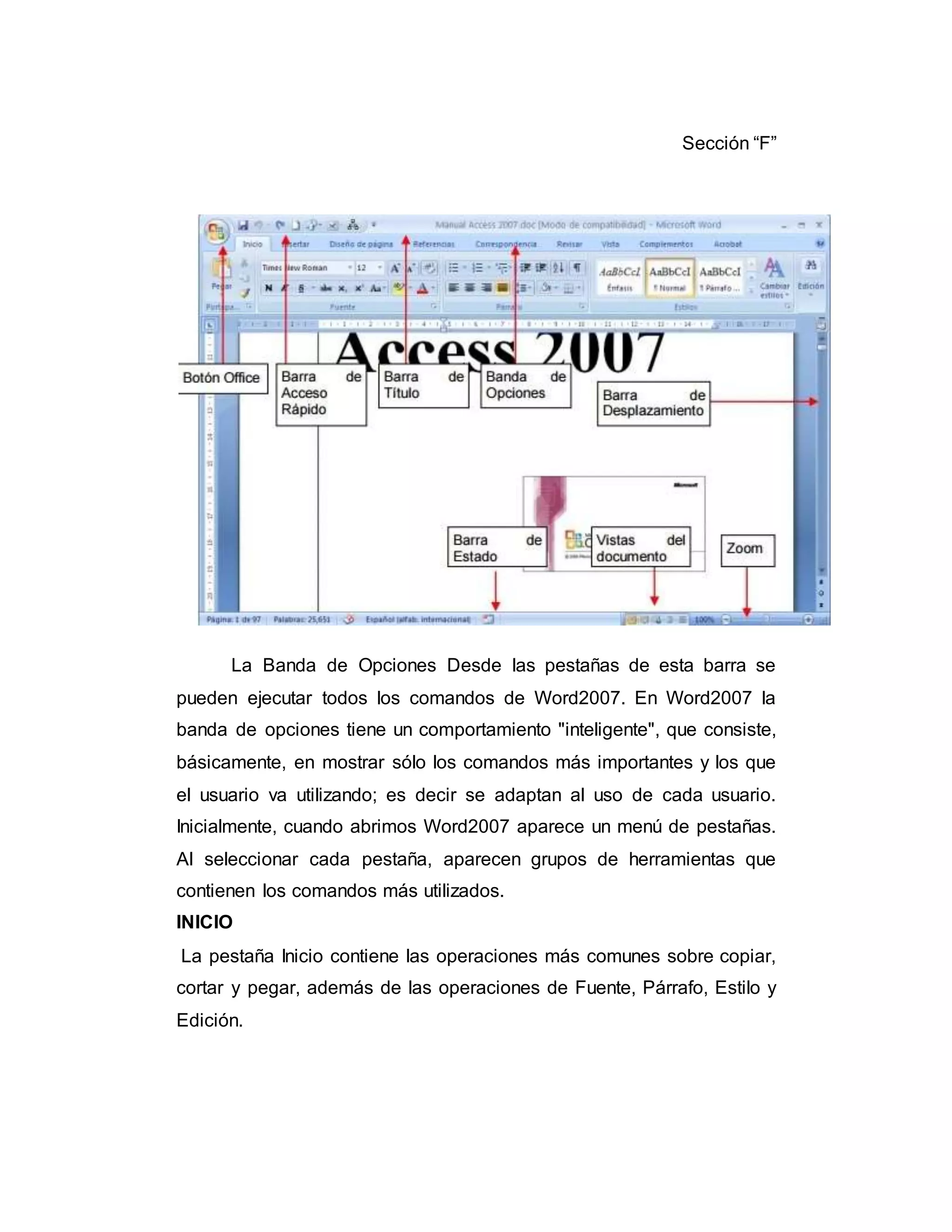 Sección “F”
La Banda de Opciones Desde las pestañas de esta barra se
pueden ejecutar todos los comandos de Word2007. En Word2007 la
banda de opciones tiene un comportamiento "inteligente", que consiste,
básicamente, en mostrar sólo los comandos más importantes y los que
el usuario va utilizando; es decir se adaptan al uso de cada usuario.
Inicialmente, cuando abrimos Word2007 aparece un menú de pestañas.
Al seleccionar cada pestaña, aparecen grupos de herramientas que
contienen los comandos más utilizados.
INICIO
La pestaña Inicio contiene las operaciones más comunes sobre copiar,
cortar y pegar, además de las operaciones de Fuente, Párrafo, Estilo y
Edición.
 